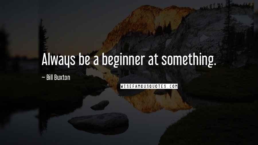 Bill Buxton Quotes: Always be a beginner at something.