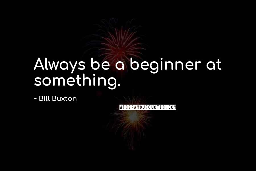 Bill Buxton Quotes: Always be a beginner at something.