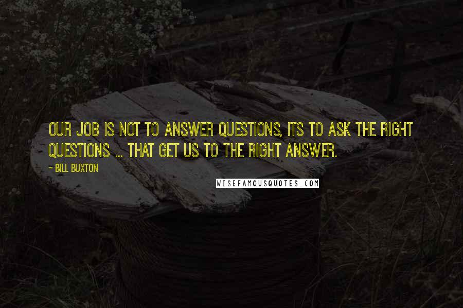 Bill Buxton Quotes: Our job is not to answer questions, its to ask the right questions ... that get us to the right answer.