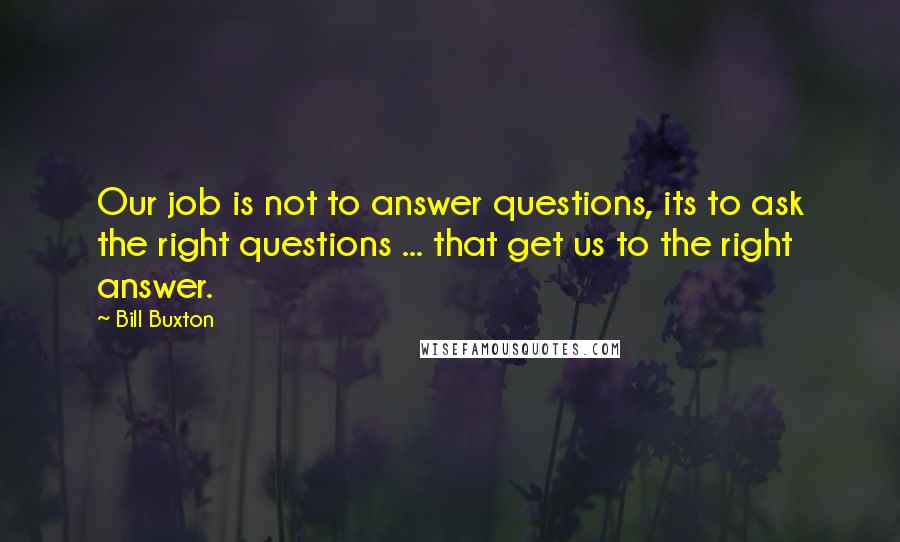 Bill Buxton Quotes: Our job is not to answer questions, its to ask the right questions ... that get us to the right answer.