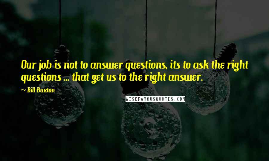 Bill Buxton Quotes: Our job is not to answer questions, its to ask the right questions ... that get us to the right answer.