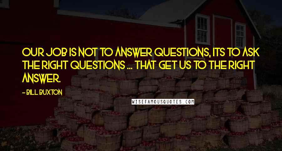 Bill Buxton Quotes: Our job is not to answer questions, its to ask the right questions ... that get us to the right answer.