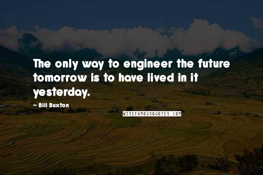 Bill Buxton Quotes: The only way to engineer the future tomorrow is to have lived in it yesterday.