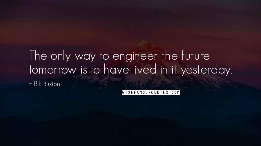 Bill Buxton Quotes: The only way to engineer the future tomorrow is to have lived in it yesterday.