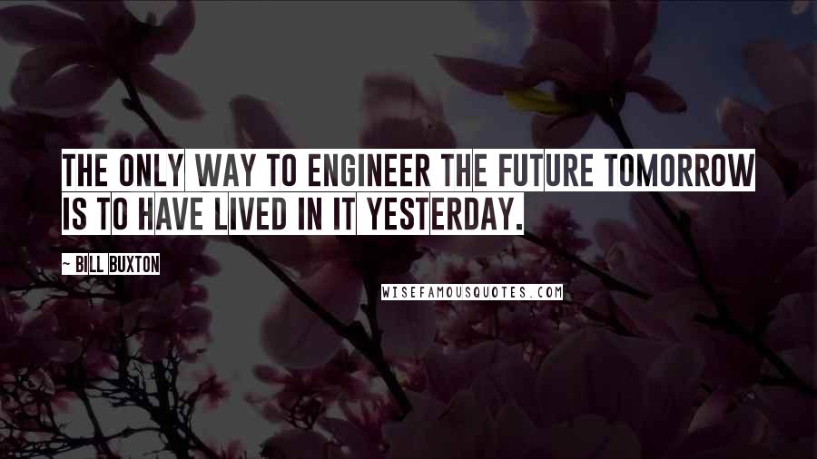 Bill Buxton Quotes: The only way to engineer the future tomorrow is to have lived in it yesterday.