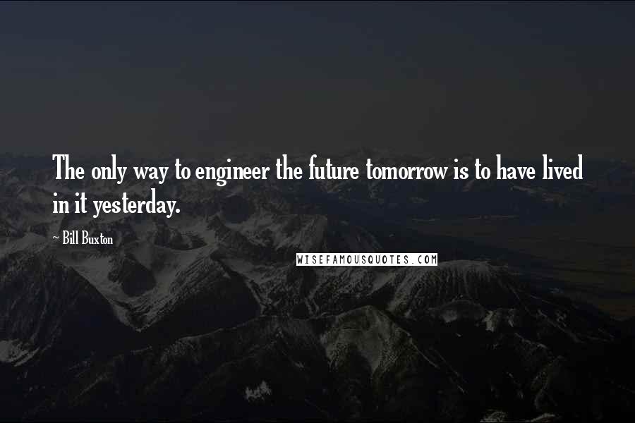 Bill Buxton Quotes: The only way to engineer the future tomorrow is to have lived in it yesterday.