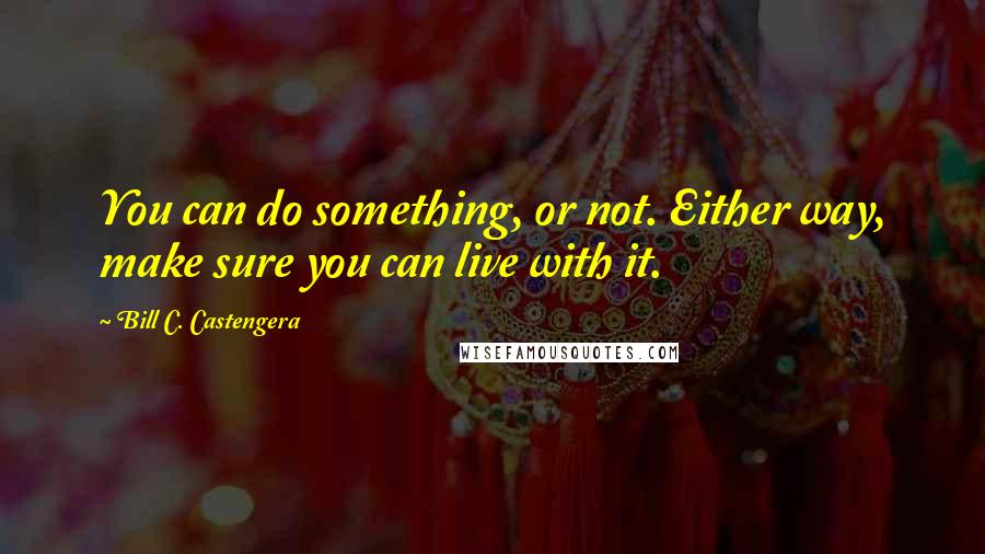 Bill C. Castengera Quotes: You can do something, or not. Either way, make sure you can live with it.
