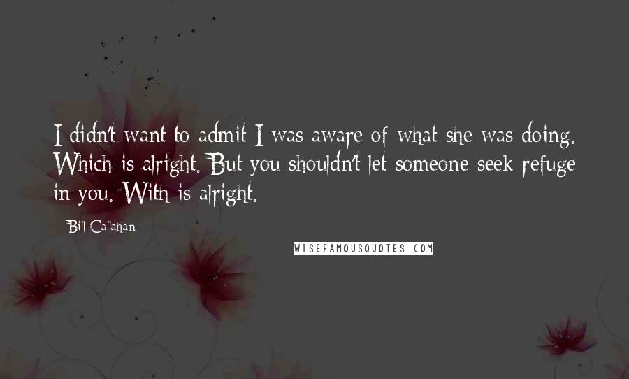 Bill Callahan Quotes: I didn't want to admit I was aware of what she was doing. Which is alright. But you shouldn't let someone seek refuge in you. With is alright.
