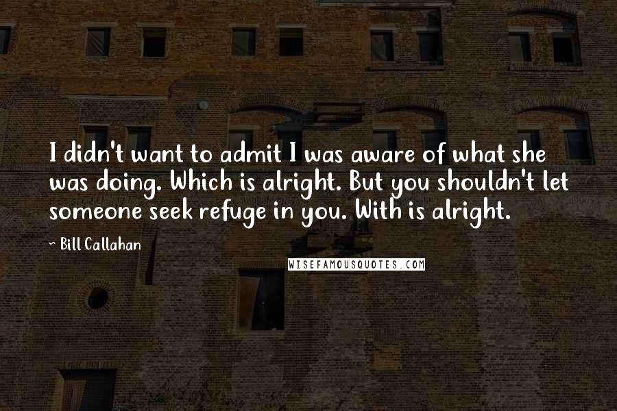 Bill Callahan Quotes: I didn't want to admit I was aware of what she was doing. Which is alright. But you shouldn't let someone seek refuge in you. With is alright.