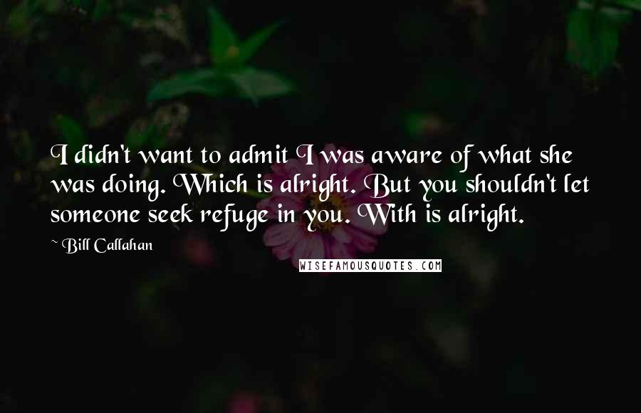 Bill Callahan Quotes: I didn't want to admit I was aware of what she was doing. Which is alright. But you shouldn't let someone seek refuge in you. With is alright.