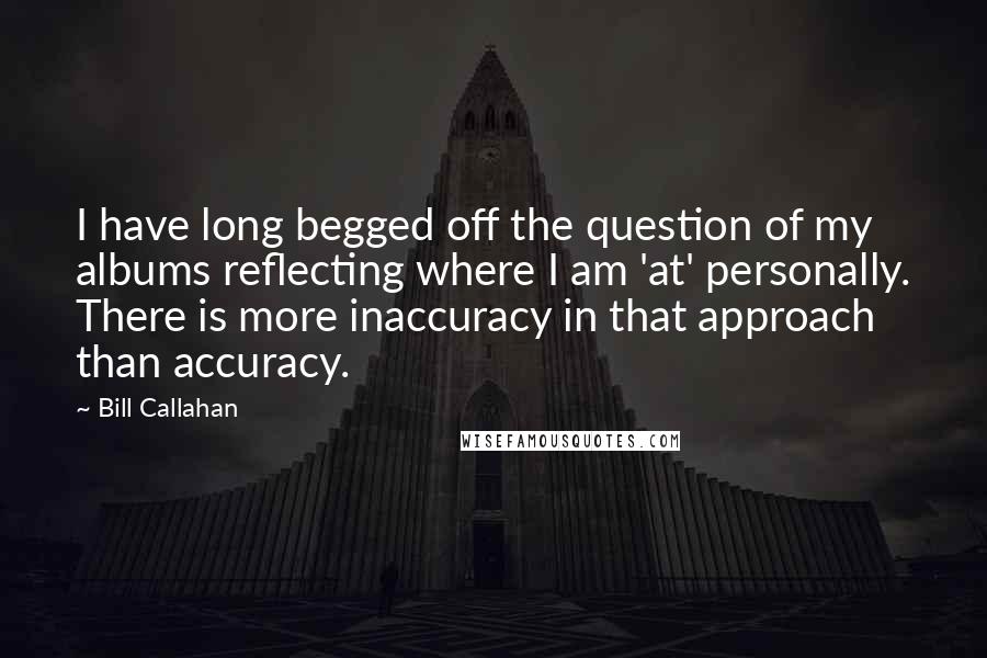 Bill Callahan Quotes: I have long begged off the question of my albums reflecting where I am 'at' personally. There is more inaccuracy in that approach than accuracy.