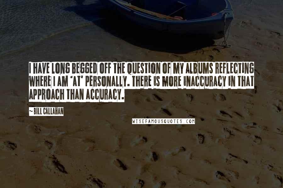 Bill Callahan Quotes: I have long begged off the question of my albums reflecting where I am 'at' personally. There is more inaccuracy in that approach than accuracy.