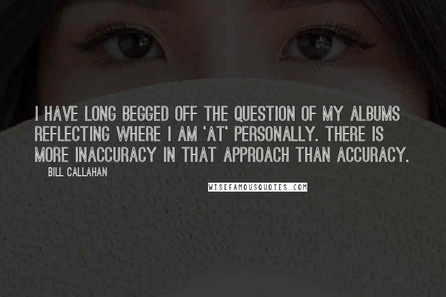 Bill Callahan Quotes: I have long begged off the question of my albums reflecting where I am 'at' personally. There is more inaccuracy in that approach than accuracy.