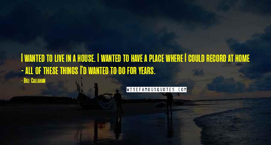 Bill Callahan Quotes: I wanted to live in a house. I wanted to have a place where I could record at home - all of these things I'd wanted to do for years.