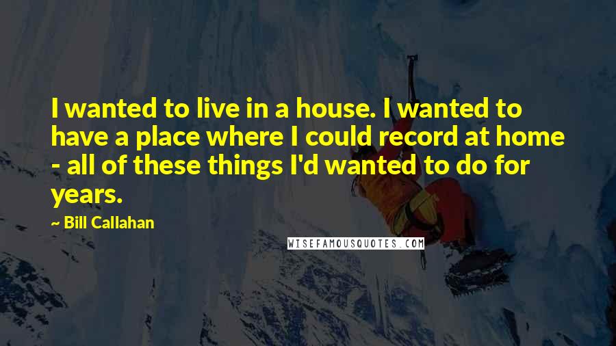 Bill Callahan Quotes: I wanted to live in a house. I wanted to have a place where I could record at home - all of these things I'd wanted to do for years.