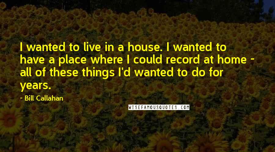 Bill Callahan Quotes: I wanted to live in a house. I wanted to have a place where I could record at home - all of these things I'd wanted to do for years.