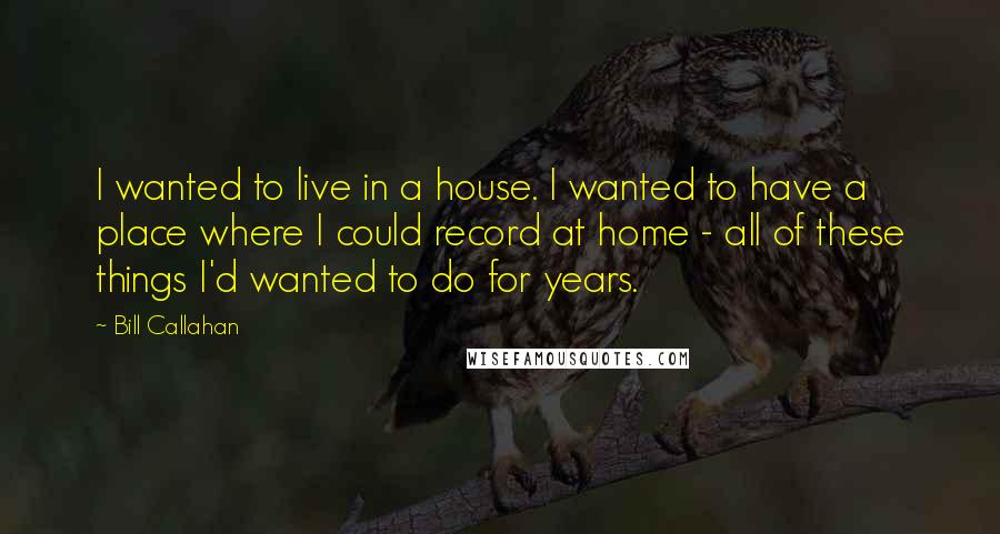 Bill Callahan Quotes: I wanted to live in a house. I wanted to have a place where I could record at home - all of these things I'd wanted to do for years.