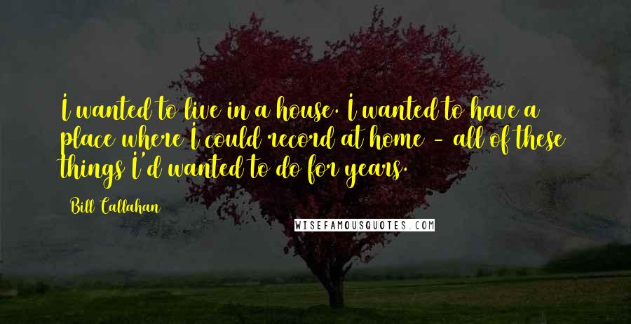 Bill Callahan Quotes: I wanted to live in a house. I wanted to have a place where I could record at home - all of these things I'd wanted to do for years.