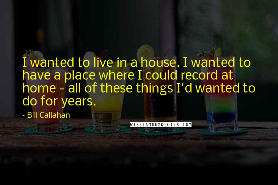 Bill Callahan Quotes: I wanted to live in a house. I wanted to have a place where I could record at home - all of these things I'd wanted to do for years.