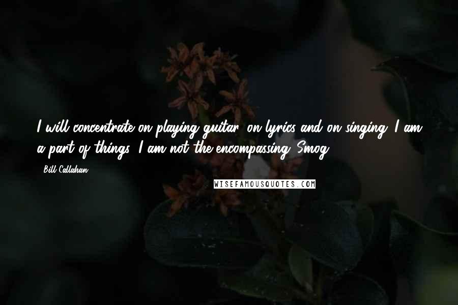 Bill Callahan Quotes: I will concentrate on playing guitar, on lyrics and on singing. I am a part of things; I am not the encompassing 'Smog.'