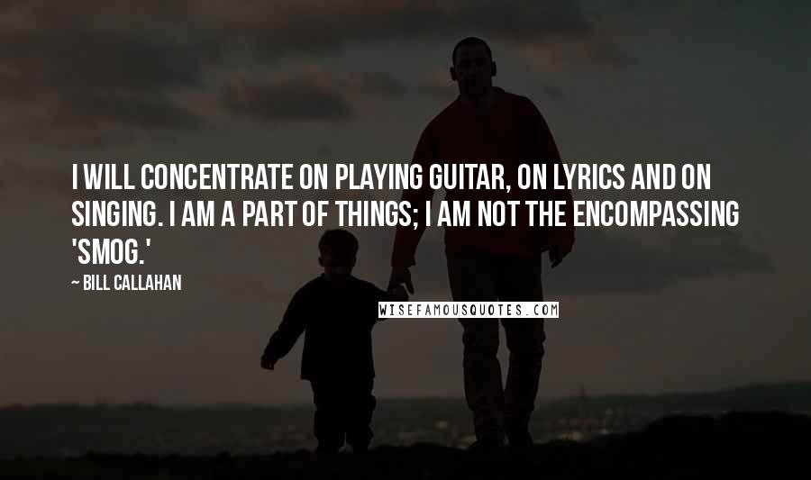 Bill Callahan Quotes: I will concentrate on playing guitar, on lyrics and on singing. I am a part of things; I am not the encompassing 'Smog.'