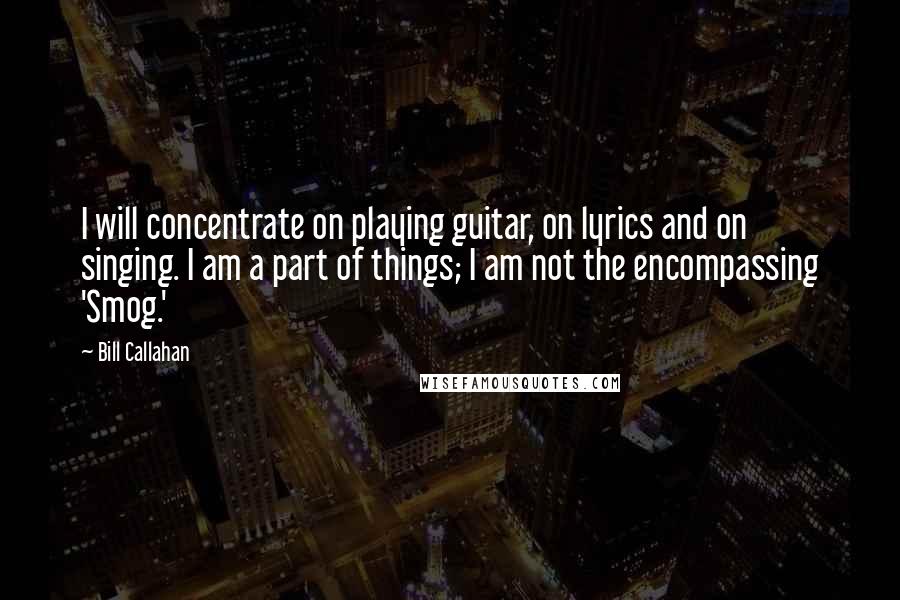 Bill Callahan Quotes: I will concentrate on playing guitar, on lyrics and on singing. I am a part of things; I am not the encompassing 'Smog.'