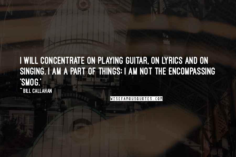 Bill Callahan Quotes: I will concentrate on playing guitar, on lyrics and on singing. I am a part of things; I am not the encompassing 'Smog.'