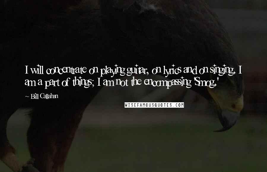 Bill Callahan Quotes: I will concentrate on playing guitar, on lyrics and on singing. I am a part of things; I am not the encompassing 'Smog.'