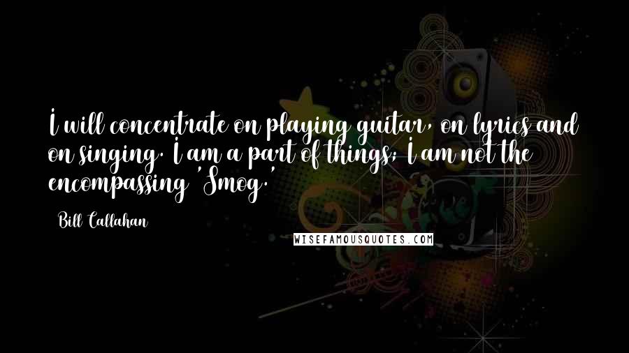 Bill Callahan Quotes: I will concentrate on playing guitar, on lyrics and on singing. I am a part of things; I am not the encompassing 'Smog.'