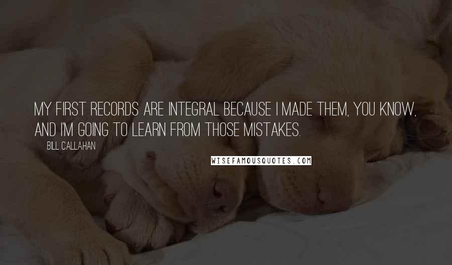 Bill Callahan Quotes: My first records are integral because I made them, you know, and I'm going to learn from those mistakes.