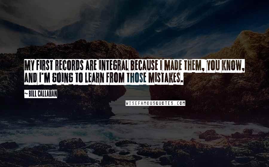 Bill Callahan Quotes: My first records are integral because I made them, you know, and I'm going to learn from those mistakes.