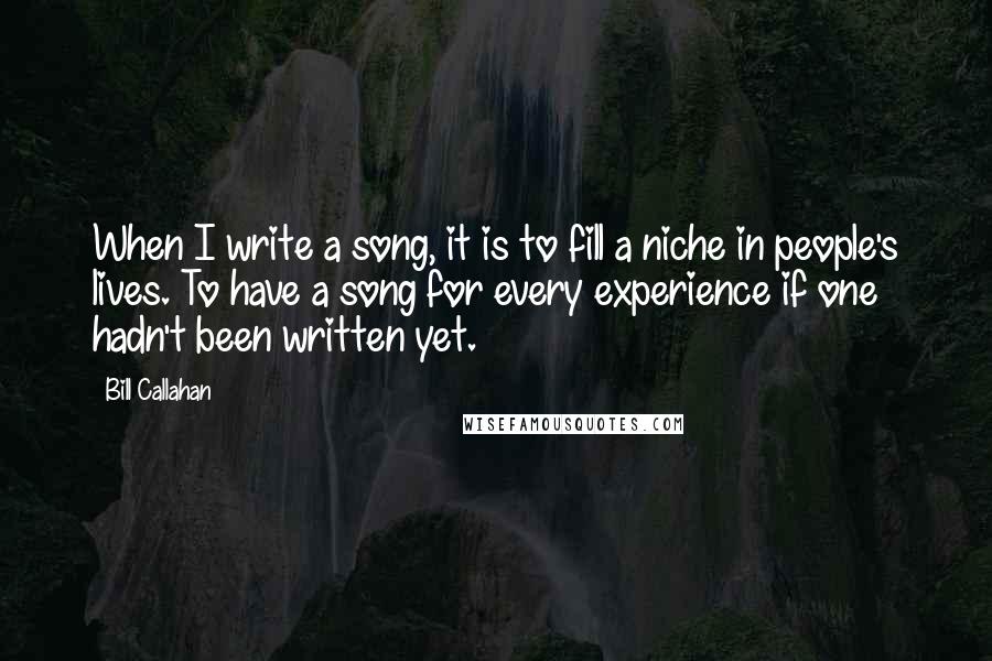 Bill Callahan Quotes: When I write a song, it is to fill a niche in people's lives. To have a song for every experience if one hadn't been written yet.