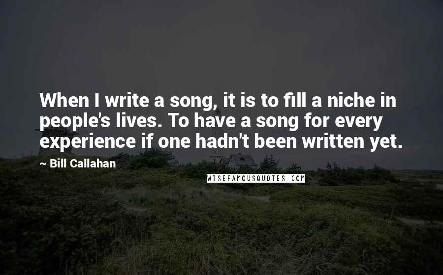 Bill Callahan Quotes: When I write a song, it is to fill a niche in people's lives. To have a song for every experience if one hadn't been written yet.