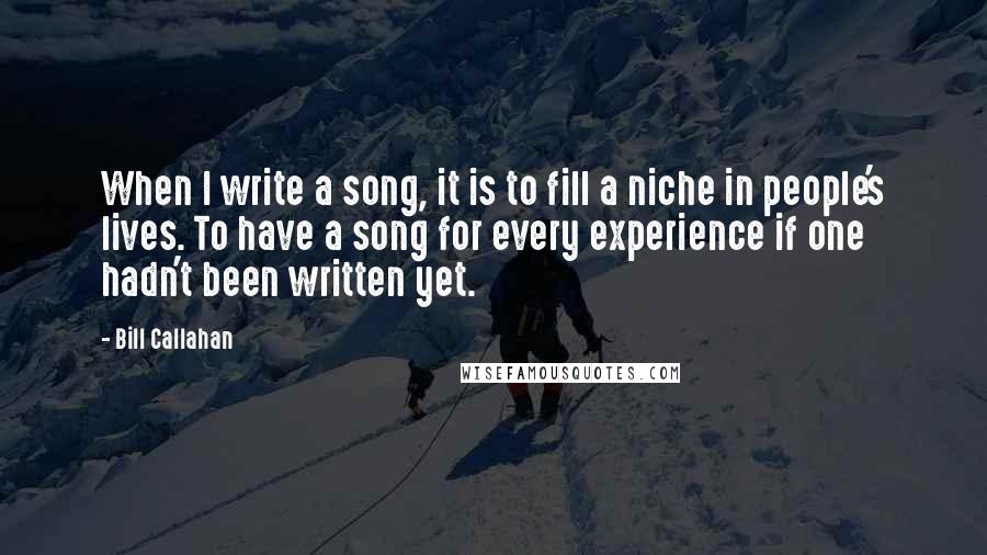 Bill Callahan Quotes: When I write a song, it is to fill a niche in people's lives. To have a song for every experience if one hadn't been written yet.