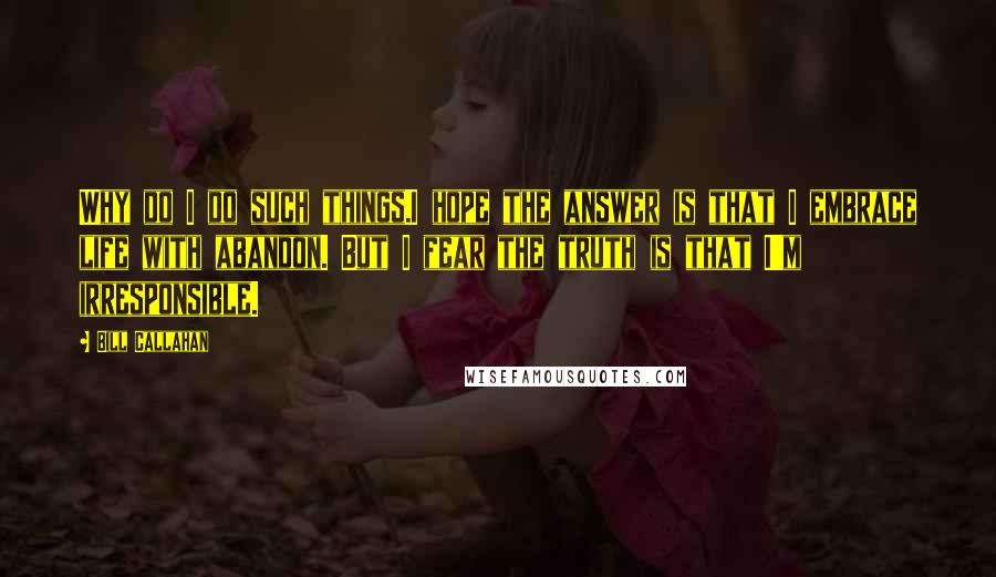 Bill Callahan Quotes: Why do I do such things.I hope the answer is that I embrace life with abandon. But I fear the truth is that I'm irresponsible.