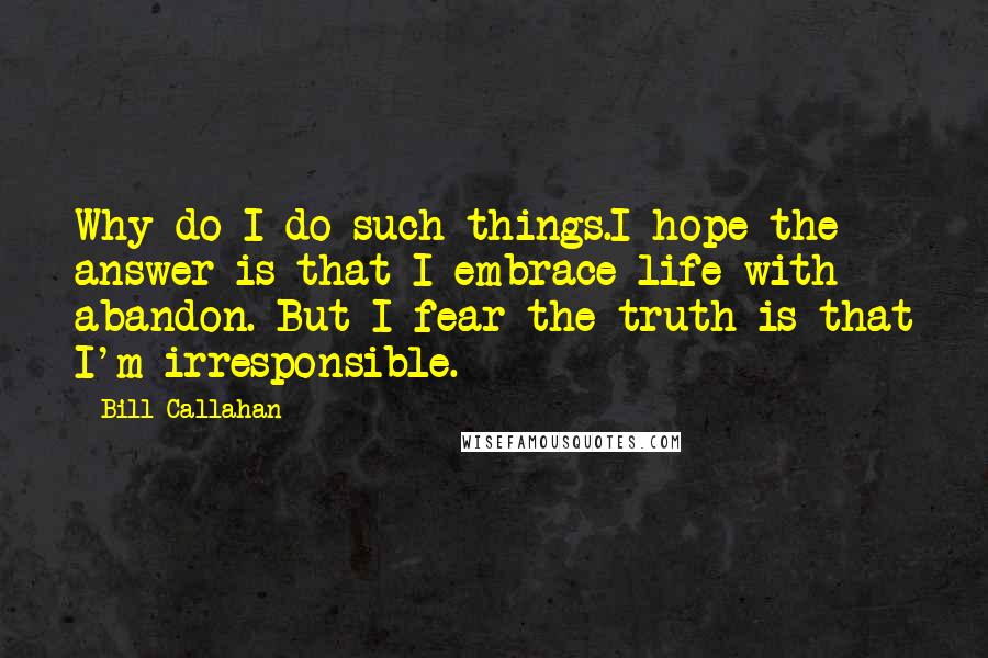 Bill Callahan Quotes: Why do I do such things.I hope the answer is that I embrace life with abandon. But I fear the truth is that I'm irresponsible.