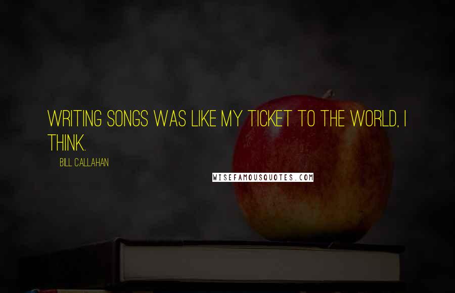 Bill Callahan Quotes: Writing songs was like my ticket to the world, I think.
