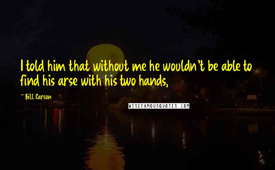 Bill Carson Quotes: I told him that without me he wouldn't be able to find his arse with his two hands,