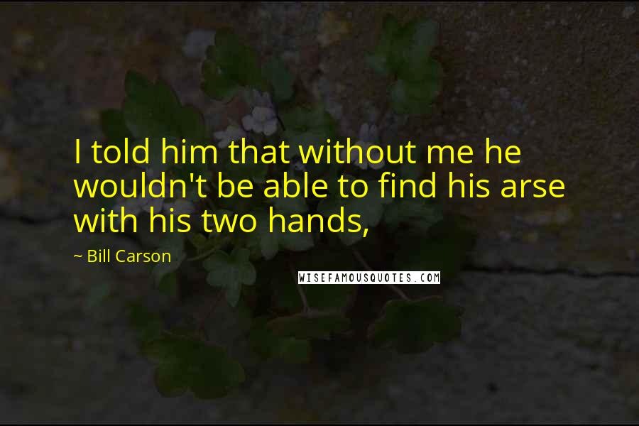 Bill Carson Quotes: I told him that without me he wouldn't be able to find his arse with his two hands,
