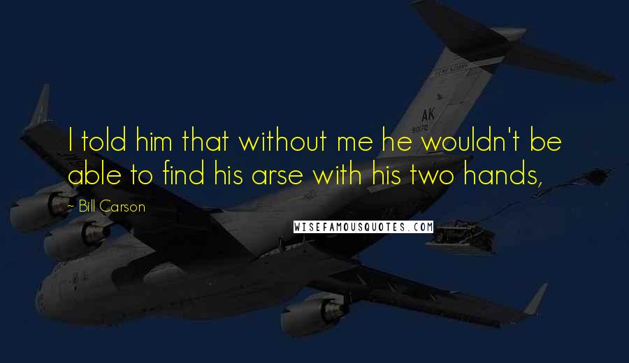 Bill Carson Quotes: I told him that without me he wouldn't be able to find his arse with his two hands,