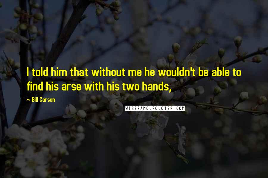 Bill Carson Quotes: I told him that without me he wouldn't be able to find his arse with his two hands,