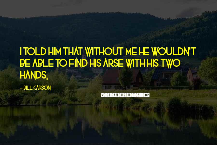 Bill Carson Quotes: I told him that without me he wouldn't be able to find his arse with his two hands,