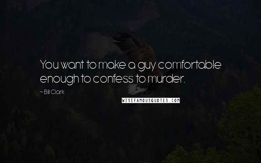 Bill Clark Quotes: You want to make a guy comfortable enough to confess to murder.