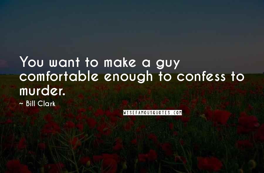 Bill Clark Quotes: You want to make a guy comfortable enough to confess to murder.