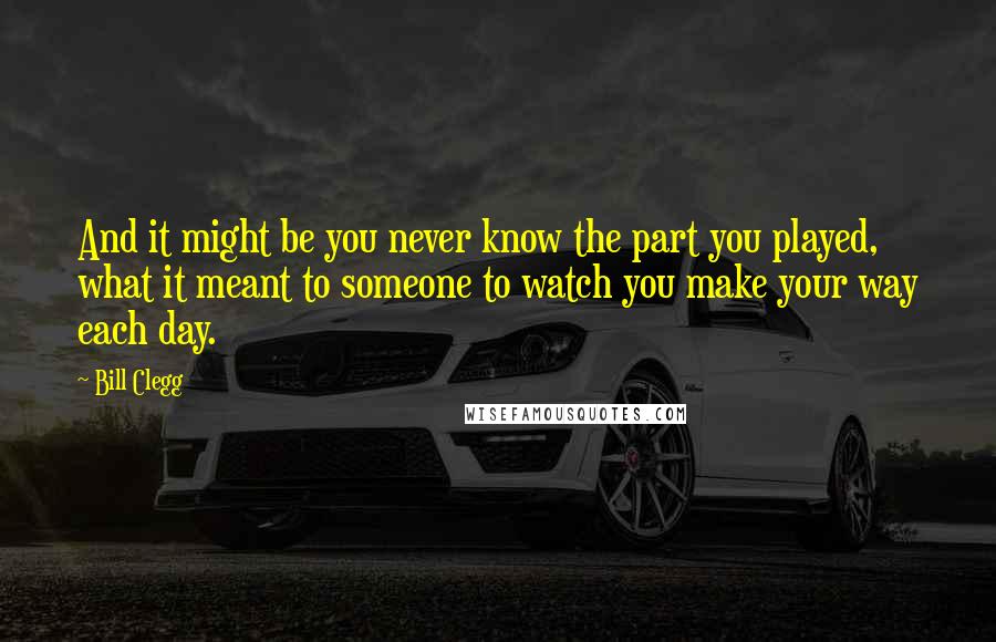 Bill Clegg Quotes: And it might be you never know the part you played, what it meant to someone to watch you make your way each day.