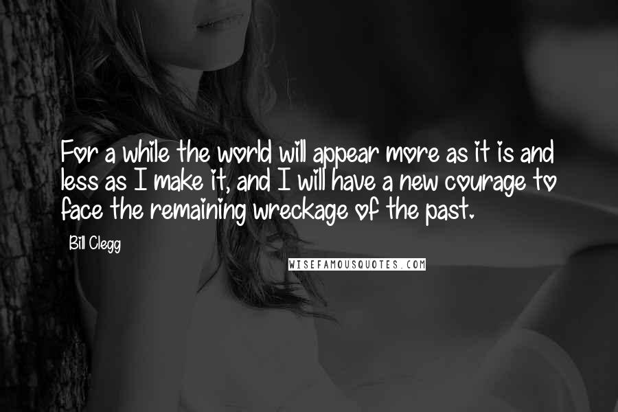 Bill Clegg Quotes: For a while the world will appear more as it is and less as I make it, and I will have a new courage to face the remaining wreckage of the past.