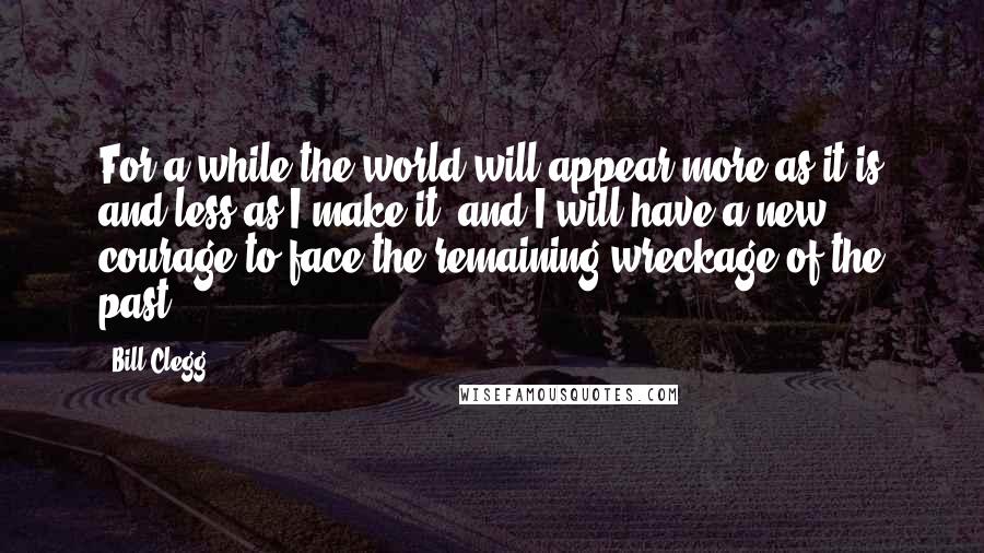 Bill Clegg Quotes: For a while the world will appear more as it is and less as I make it, and I will have a new courage to face the remaining wreckage of the past.