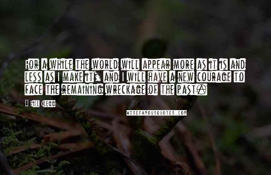 Bill Clegg Quotes: For a while the world will appear more as it is and less as I make it, and I will have a new courage to face the remaining wreckage of the past.