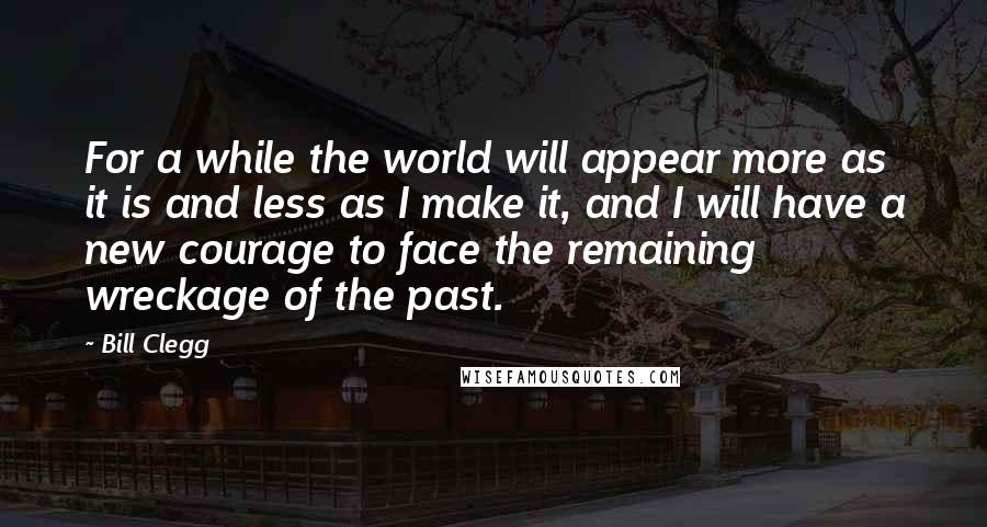 Bill Clegg Quotes: For a while the world will appear more as it is and less as I make it, and I will have a new courage to face the remaining wreckage of the past.