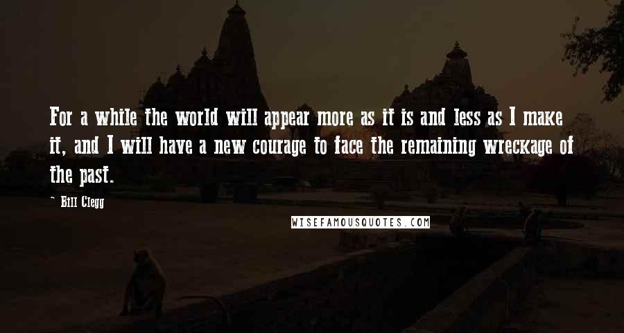 Bill Clegg Quotes: For a while the world will appear more as it is and less as I make it, and I will have a new courage to face the remaining wreckage of the past.